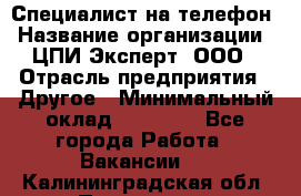 Специалист на телефон › Название организации ­ ЦПИ Эксперт, ООО › Отрасль предприятия ­ Другое › Минимальный оклад ­ 14 000 - Все города Работа » Вакансии   . Калининградская обл.,Приморск г.